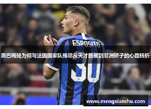 奥巴梅扬为何与法国国家队缘尽从天才新星到非洲骄子的心路转折